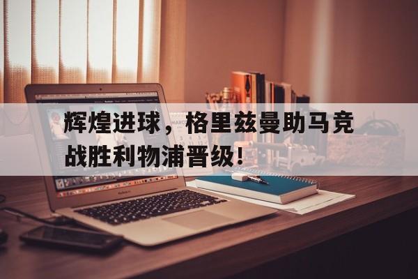 关于辉煌进球，格里兹曼助马竞战胜利物浦晋级！的信息